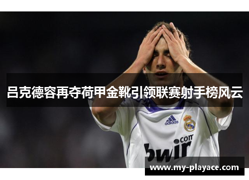 吕克德容再夺荷甲金靴引领联赛射手榜风云 吕克德容再夺荷甲金靴引领联赛射手榜风云
