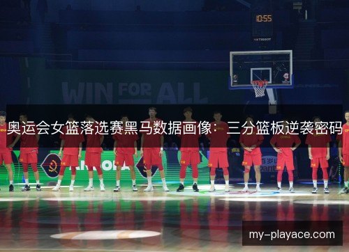 奥运会女篮落选赛黑马数据画像:三分篮板逆袭密码 奥运会女篮落选赛黑马数据画像:三分篮板逆袭密码